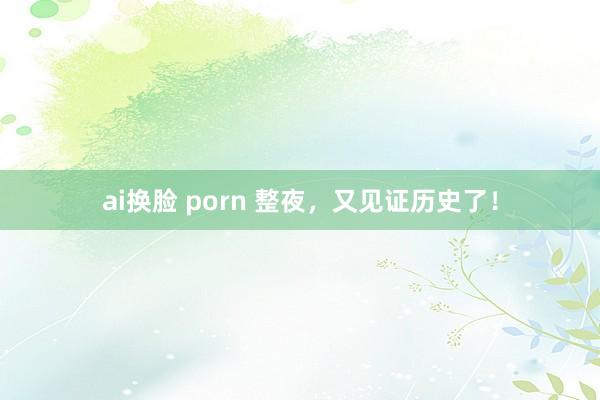 ai换脸 porn 整夜，又见证历史了！