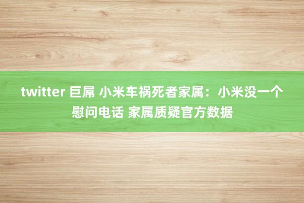 twitter 巨屌 小米车祸死者家属：小米没一个慰问电话 家属质疑官方数据