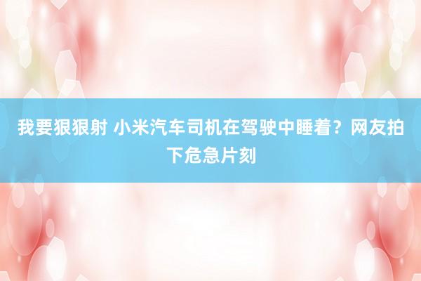 我要狠狠射 小米汽车司机在驾驶中睡着？网友拍下危急片刻