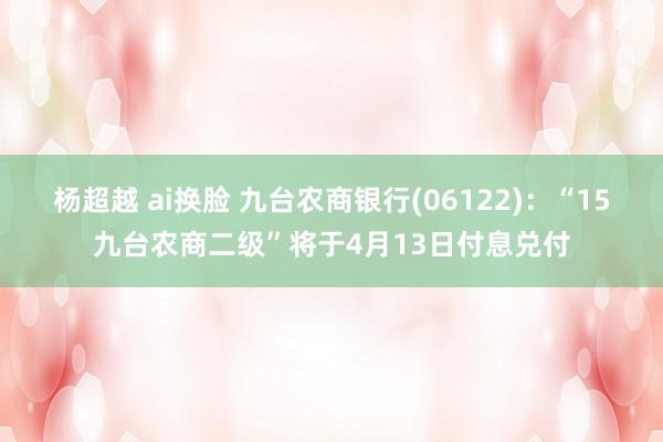 杨超越 ai换脸 九台农商银行(06122)：“15九台农商二级”将于4月13日付息兑付