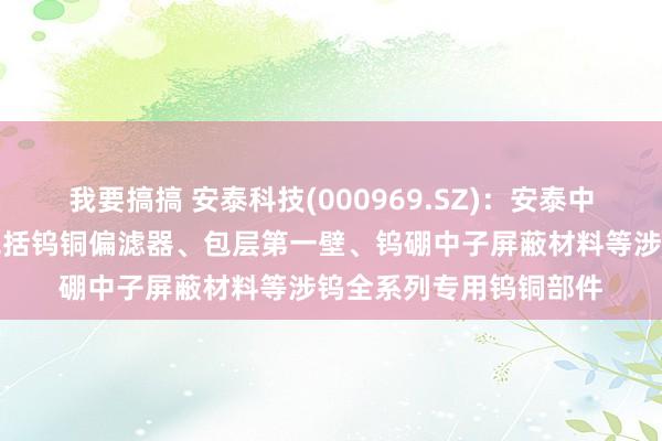 我要搞搞 安泰科技(000969.SZ)：安泰中科为核聚角色置提供包括钨铜偏滤器、包层第一壁、钨硼中子屏蔽材料等涉钨全系列专用钨铜部件