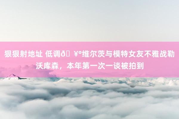 狠狠射地址 低调🥰维尔茨与模特女友不雅战勒沃库森，本年第一次一谈被拍到