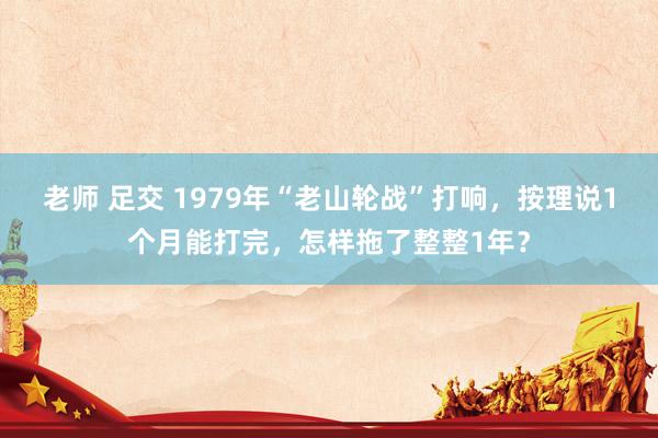 老师 足交 1979年“老山轮战”打响，按理说1个月能打完，怎样拖了整整1年？