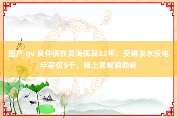国产 gv 良伴俩在黄海孤岛32年，莫得淡水没电年薪仅5千，晚上靠喝酒助威