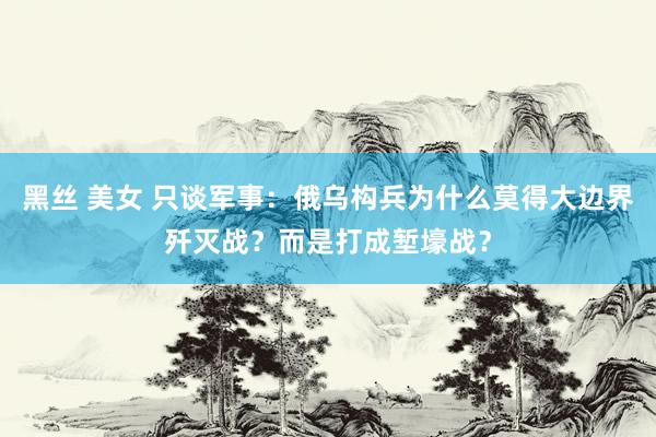 黑丝 美女 只谈军事：俄乌构兵为什么莫得大边界歼灭战？而是打成堑壕战？