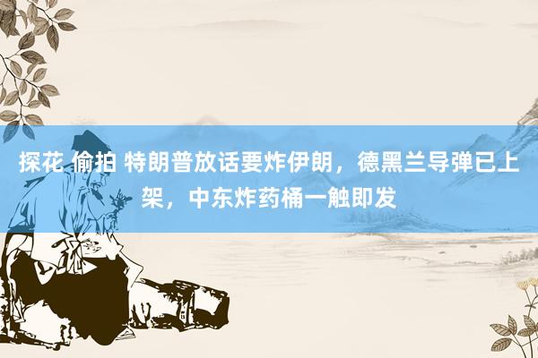 探花 偷拍 特朗普放话要炸伊朗，德黑兰导弹已上架，中东炸药桶一触即发