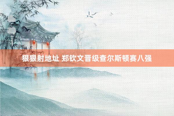 狠狠射地址 郑钦文晋级查尔斯顿赛八强