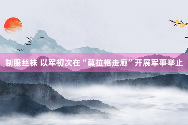 制服丝袜 以军初次在“莫拉格走廊”开展军事举止