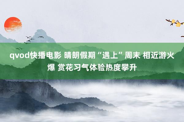 qvod快播电影 晴朗假期“遇上”周末 相近游火爆 赏花习气体验热度攀升