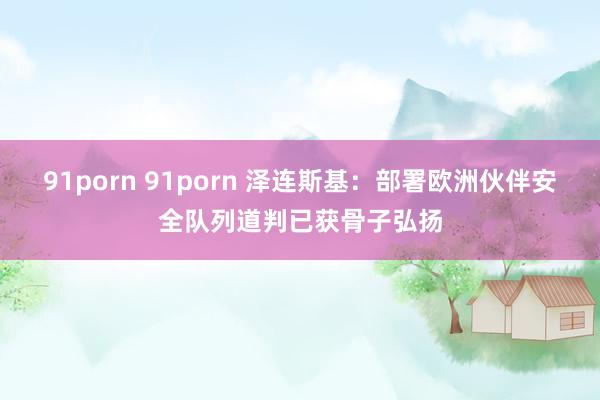 91porn 91porn 泽连斯基：部署欧洲伙伴安全队列道判已获骨子弘扬