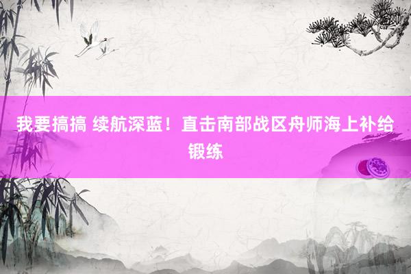 我要搞搞 续航深蓝！直击南部战区舟师海上补给锻练