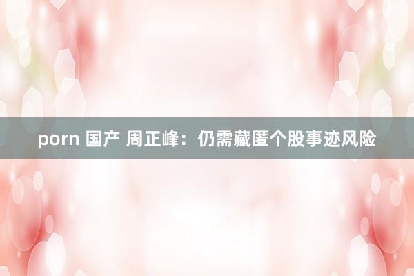 porn 国产 周正峰：仍需藏匿个股事迹风险