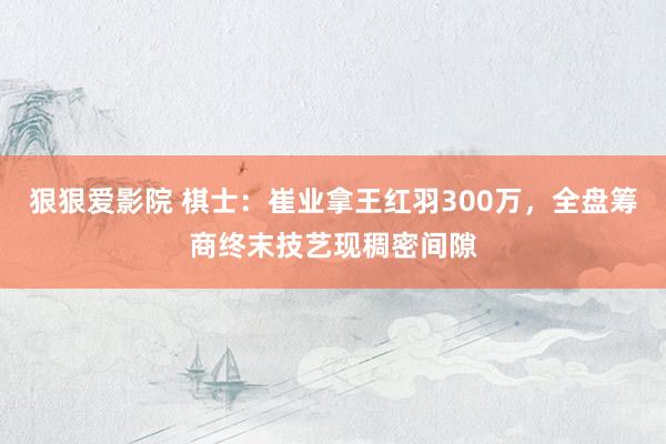 狠狠爱影院 棋士：崔业拿王红羽300万，全盘筹商终末技艺现稠密间隙
