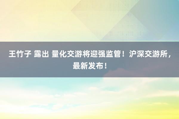 王竹子 露出 量化交游将迎强监管！沪深交游所，最新发布！