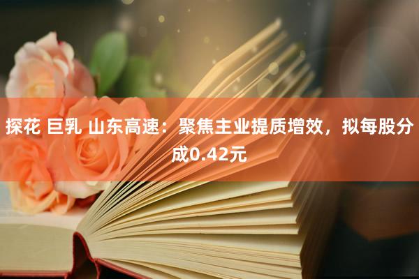 探花 巨乳 山东高速：聚焦主业提质增效，拟每股分成0.42元