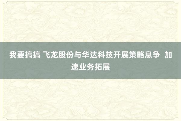 我要搞搞 飞龙股份与华达科技开展策略息争  加速业务拓展