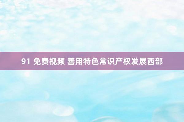 91 免费视频 善用特色常识产权发展西部