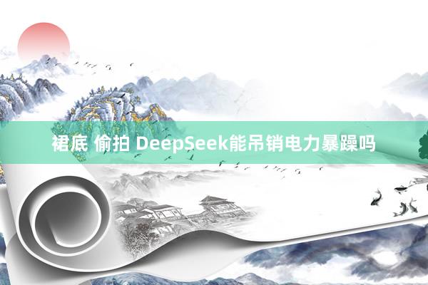 裙底 偷拍 DeepSeek能吊销电力暴躁吗