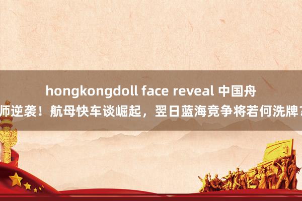 hongkongdoll face reveal 中国舟师逆袭！航母快车谈崛起，翌日蓝海竞争将若何洗牌？