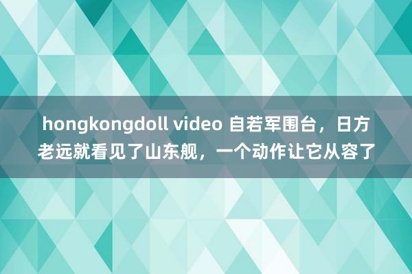 hongkongdoll video 自若军围台，日方老远就看见了山东舰，一个动作让它从容了