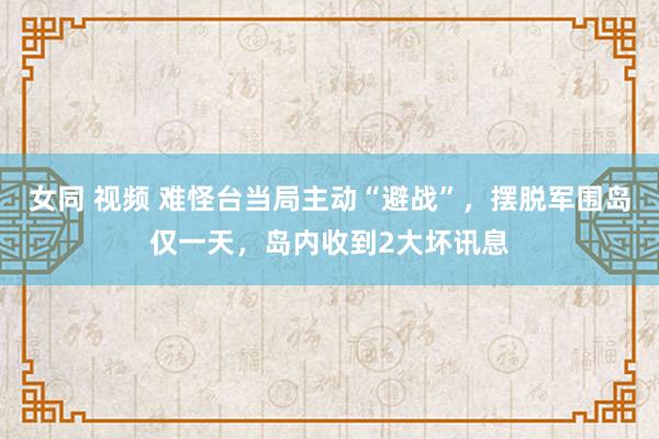 女同 视频 难怪台当局主动“避战”，摆脱军围岛仅一天，岛内收到2大坏讯息