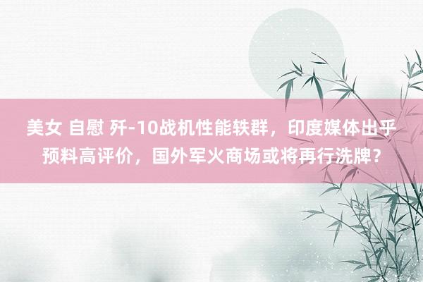 美女 自慰 歼-10战机性能轶群，印度媒体出乎预料高评价，国外军火商场或将再行洗牌？