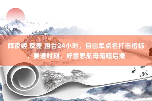 辉夜姬 反差 围台24小时，自由军点名打击指标，要道时刻，好意思航母暗暗后撤
