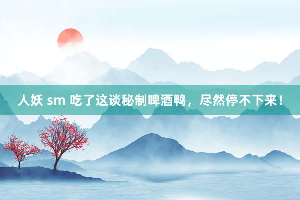人妖 sm 吃了这谈秘制啤酒鸭，尽然停不下来！