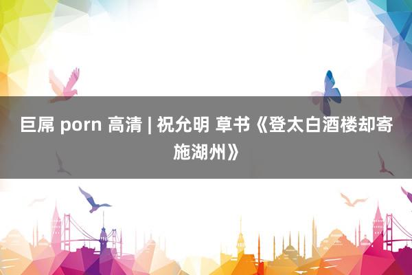 巨屌 porn 高清 | 祝允明 草书《登太白酒楼却寄施湖州》