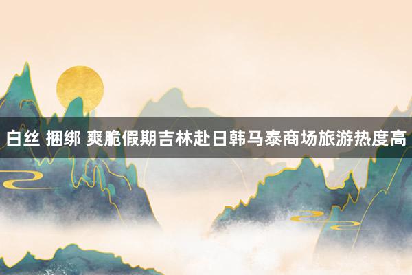白丝 捆绑 爽脆假期吉林赴日韩马泰商场旅游热度高
