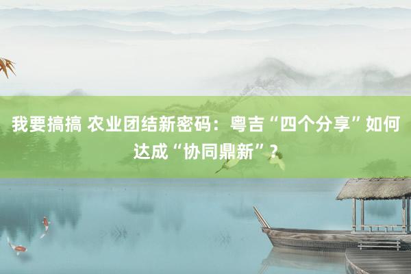 我要搞搞 农业团结新密码：粤吉“四个分享”如何达成“协同鼎新”？