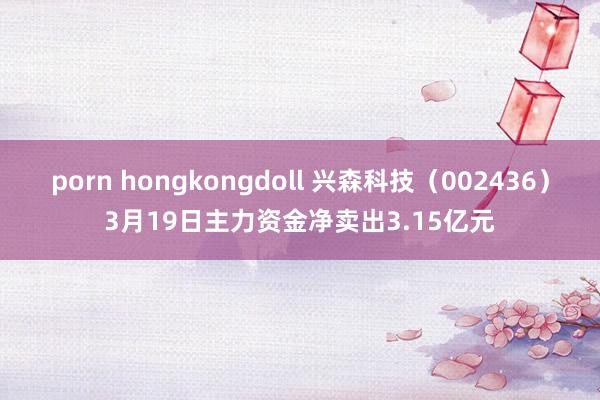 porn hongkongdoll 兴森科技（002436）3月19日主力资金净卖出3.15亿元