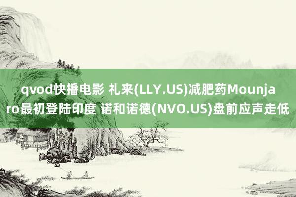 qvod快播电影 礼来(LLY.US)减肥药Mounjaro最初登陆印度 诺和诺德(NVO.US)盘前应声走低