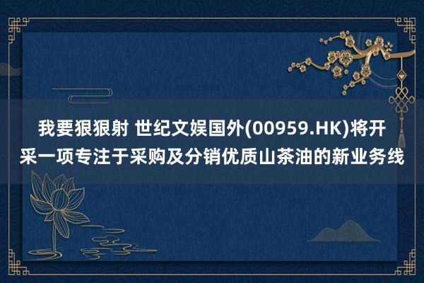 我要狠狠射 世纪文娱国外(00959.HK)将开采一项专注于采购及分销优质山茶油的新业务线