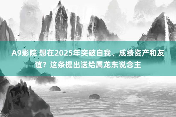 A9影院 想在2025年突破自我、成绩资产和友谊？这条提出送给属龙东说念主
