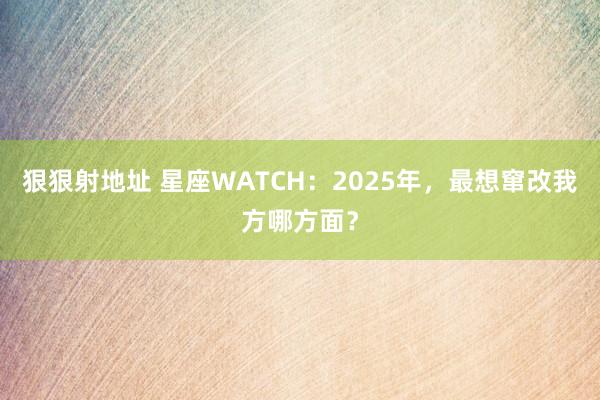 狠狠射地址 星座WATCH：2025年，最想窜改我方哪方面？