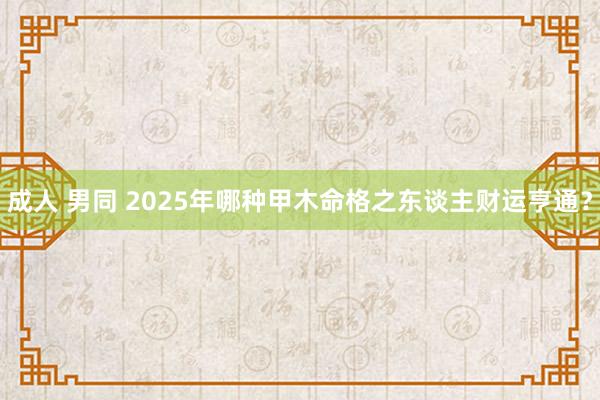成人 男同 2025年哪种甲木命格之东谈主财运亨通？