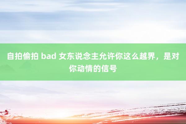 自拍偷拍 bad 女东说念主允许你这么越界，是对你动情的信号