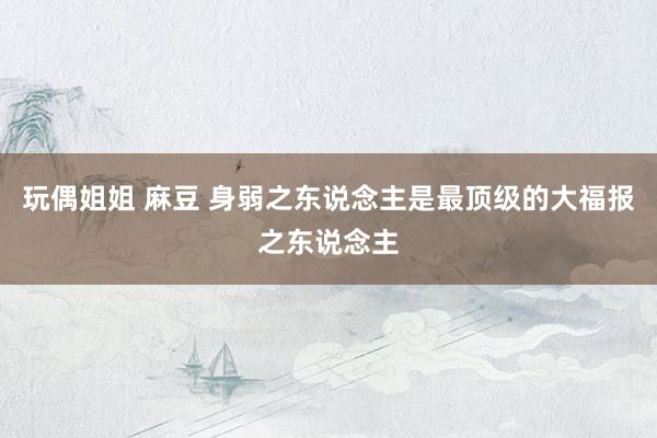 玩偶姐姐 麻豆 身弱之东说念主是最顶级的大福报之东说念主