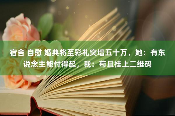 宿舍 自慰 婚典将至彩礼突增五十万，她：有东说念主能付得起，我：苟且挂上二维码
