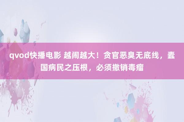 qvod快播电影 越闹越大！贪官恶臭无底线，蠹国病民之压根，必须撤销毒瘤