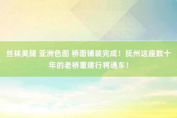 丝袜美腿 亚洲色图 桥面铺装完成！抚州这座数十年的老桥重建行将通车！