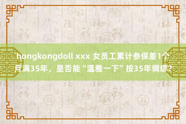 hongkongdoll xxx 女员工累计参保差1个月满35年，是否能“温雅一下”按35年绸缪？