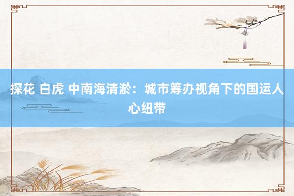 探花 白虎 中南海清淤：城市筹办视角下的国运人心纽带