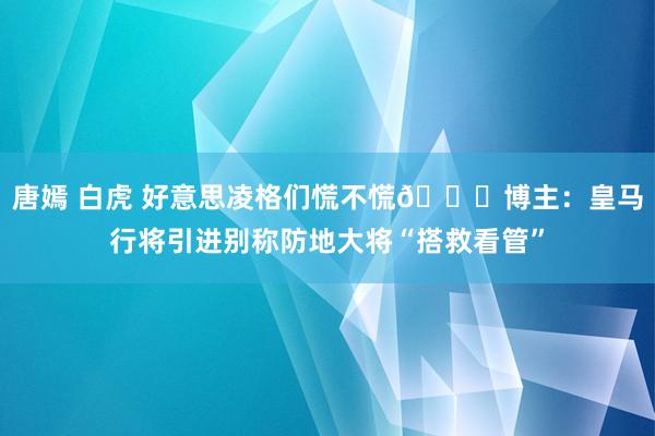 唐嫣 白虎 好意思凌格们慌不慌😂博主：皇马行将引进别称防地大将“搭救看管”