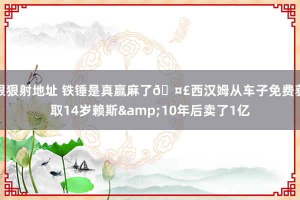 狠狠射地址 铁锤是真赢麻了🤣西汉姆从车子免费获取14岁赖斯&10年后卖了1亿