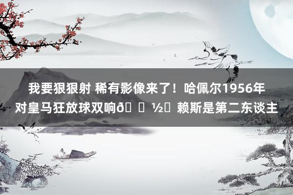 我要狠狠射 稀有影像来了！哈佩尔1956年对皇马狂放球双响📽️赖斯是第二东谈主