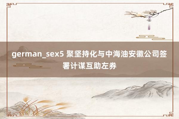german_sex5 聚坚持化与中海油安徽公司签署计谋互助左券