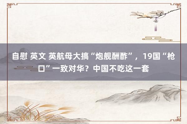 自慰 英文 英航母大搞“炮舰酬酢”，19国“枪口”一致对华？中国不吃这一套