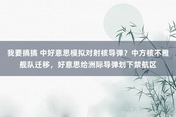 我要搞搞 中好意思模拟对射核导弹？中方核不雅舰队迁移，好意思给洲际导弹划下禁航区